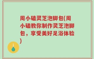 周小磕灵芝泡脚包(周小磕教你制作灵芝泡脚包，享受美好足浴体验)
