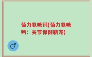 葡力氨糖钙(葡力氨糖钙：关节保健新宠)