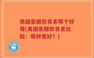 美国氨糖软骨素哪个好用(美国氨糖软骨素比较：哪种更好？)