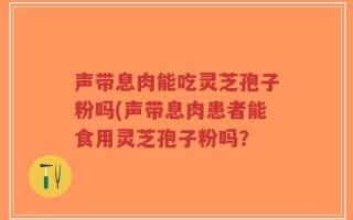 声带息肉能吃灵芝孢子粉吗(声带息肉患者能食用灵芝孢子粉吗？
