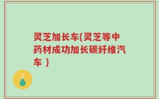 灵芝加长车(灵芝等中药材成功加长碳纤维汽车 )