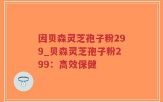 因贝森灵芝孢子粉299_贝森灵芝孢子粉299：高效保健