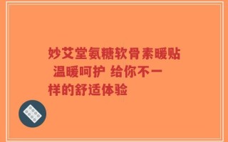 妙艾堂氨糖软骨素暖贴 温暖呵护 给你不一样的舒适体验