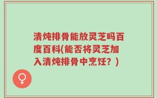 清炖排骨能放灵芝吗百度百科(能否将灵芝加入清炖排骨中烹饪？)