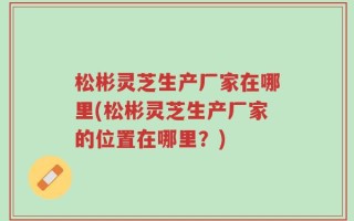 松彬灵芝生产厂家在哪里(松彬灵芝生产厂家的位置在哪里？)