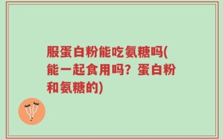 服蛋白粉能吃氨糖吗(能一起食用吗？蛋白粉和氨糖的)