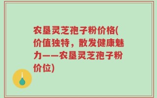 农垦灵芝孢子粉价格(价值独特，散发健康魅力——农垦灵芝孢子粉价位)
