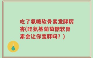 吃了氨糖软骨素发胖厉害(吃氨基葡萄糖软骨素会让你变胖吗？)