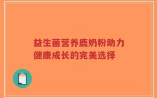 益生菌营养鹿奶粉助力健康成长的完美选择