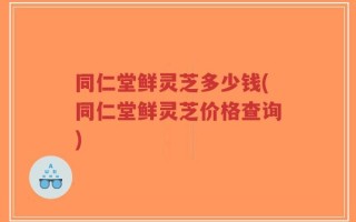 同仁堂鲜灵芝多少钱(同仁堂鲜灵芝价格查询)