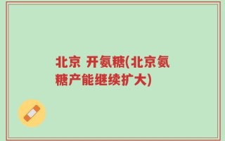 北京 开氨糖(北京氨糖产能继续扩大)