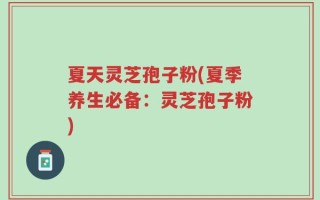 夏天灵芝孢子粉(夏季养生必备：灵芝孢子粉)