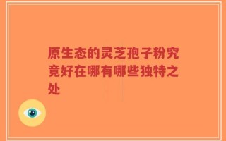 原生态的灵芝孢子粉究竟好在哪有哪些独特之处