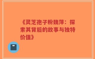 《灵芝孢子粉魏萍：探索其背后的故事与独特价值》
