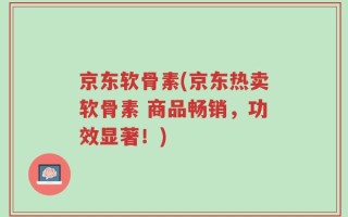 京东软骨素(京东热卖软骨素 商品畅销，功效显著！)