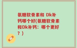 氨糖软骨素和 Dk补钙哪个好(氨糖软骨素和Dk补钙：哪个更好？)