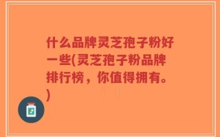 什么品牌灵芝孢子粉好一些(灵芝孢子粉品牌排行榜，你值得拥有。)