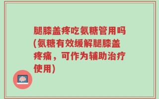 腿膝盖疼吃氨糖管用吗(氨糖有效缓解腿膝盖疼痛，可作为辅助治疗使用)