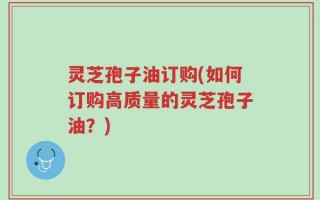 灵芝孢子油订购(如何订购高质量的灵芝孢子油？)
