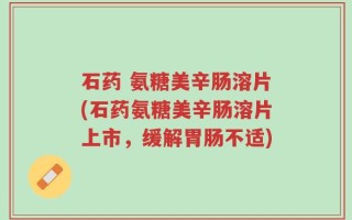 石药 氨糖美辛肠溶片(石药氨糖美辛肠溶片上市，缓解胃肠不适)