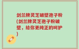 剑兰牌灵芝破壁孢子粉(剑兰牌灵芝孢子粉破壁，给你更纯正的呵护)