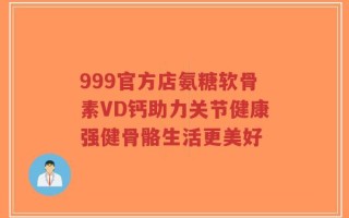 999官方店氨糖软骨素VD钙助力关节健康强健骨骼生活更美好