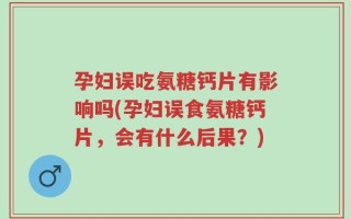 孕妇误吃氨糖钙片有影响吗(孕妇误食氨糖钙片，会有什么后果？)
