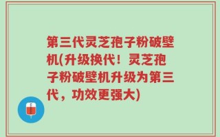 第三代灵芝孢子粉破壁机(升级换代！灵芝孢子粉破壁机升级为第三代，功效更强大)