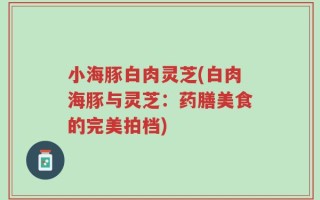 小海豚白肉灵芝(白肉海豚与灵芝：药膳美食的完美拍档)