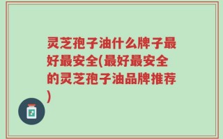 灵芝孢子油什么牌子最好最安全(最好最安全的灵芝孢子油品牌推荐)