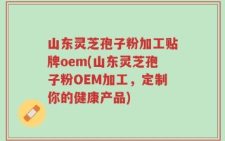 山东灵芝孢子粉加工贴牌oem(山东灵芝孢子粉OEM加工，定制你的健康产品)