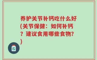 养护关节补钙吃什么好(关节保健：如何补钙？建议食用哪些食物？)