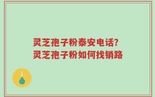 灵芝孢子粉泰安电话？灵芝孢子粉如何找销路