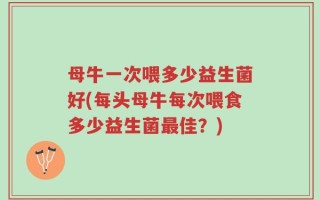 母牛一次喂多少益生菌好(每头母牛每次喂食多少益生菌最佳？)