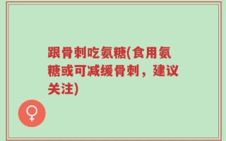 跟骨刺吃氨糖(食用氨糖或可减缓骨刺，建议关注)