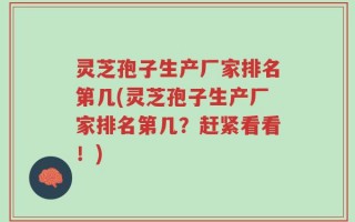 灵芝孢子生产厂家排名第几(灵芝孢子生产厂家排名第几？赶紧看看！)