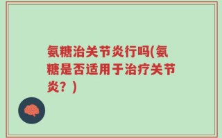氨糖治关节炎行吗(氨糖是否适用于治疗关节炎？)