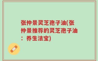 张仲景灵芝孢子油(张仲景推荐的灵芝孢子油：养生法宝)