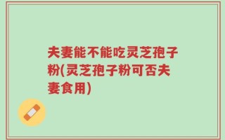 夫妻能不能吃灵芝孢子粉(灵芝孢子粉可否夫妻食用)