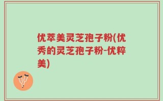 优萃美灵芝孢子粉(优秀的灵芝孢子粉-优粹美)