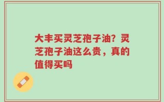 大丰买灵芝孢子油？灵芝孢子油这么贵，真的值得买吗