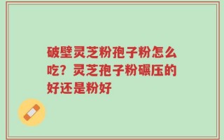破壁灵芝粉孢子粉怎么吃？灵芝孢子粉碾压的好还是粉好