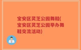 宝安区灵芝公园舞鞋(宝安区灵芝公园举办舞鞋交流活动)