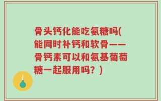 骨头钙化能吃氨糖吗(能同时补钙和软骨——骨钙素可以和氨基葡萄糖一起服用吗？)