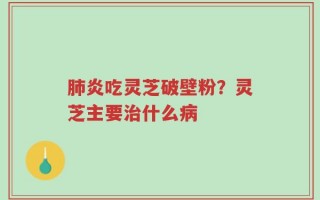 肺炎吃灵芝破壁粉？灵芝主要治什么病