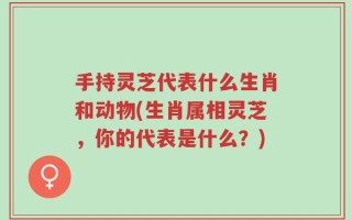 手持灵芝代表什么生肖和动物(生肖属相灵芝，你的代表是什么？)