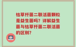 枯草杆菌二联活菌颗粒是益生菌吗？详解益生菌与枯草杆菌二联活菌的区别？