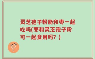 灵芝孢子粉能和枣一起吃吗(枣和灵芝孢子粉可一起食用吗？)