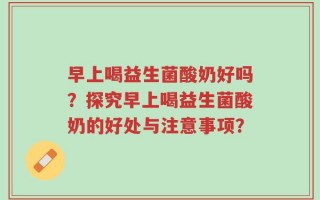 早上喝益生菌酸奶好吗？探究早上喝益生菌酸奶的好处与注意事项？