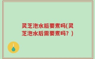 灵芝泡水后要煮吗(灵芝泡水后需要煮吗？)